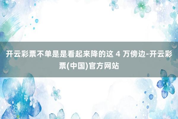 开云彩票不单是是看起来降的这 4 万傍边-开云彩票(中国)官方网站