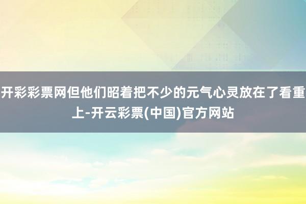 开彩彩票网但他们昭着把不少的元气心灵放在了看重上-开云彩票(中国)官方网站