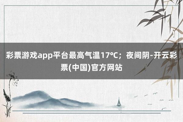 彩票游戏app平台最高气温17℃；夜间阴-开云彩票(中国)官方网站