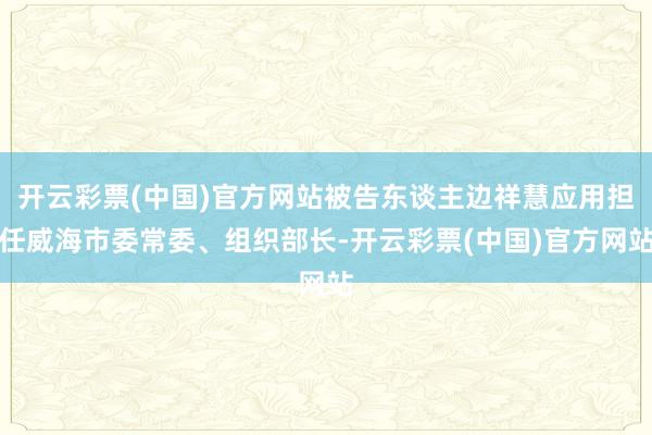 开云彩票(中国)官方网站被告东谈主边祥慧应用担任威海市委常委、组织部长-开云彩票(中国)官方网站