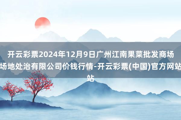 开云彩票2024年12月9日广州江南果菜批发商场场地处治有限公司价钱行情-开云彩票(中国)官方网站