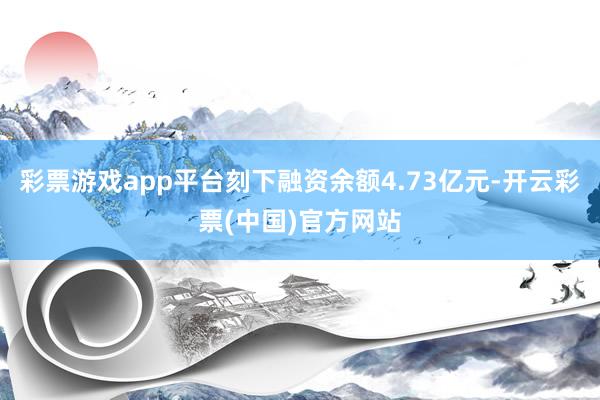 彩票游戏app平台刻下融资余额4.73亿元-开云彩票(中国)官方网站