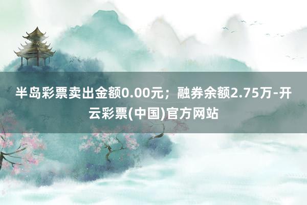 半岛彩票卖出金额0.00元；融券余额2.75万-开云彩票(中国)官方网站