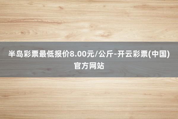 半岛彩票最低报价8.00元/公斤-开云彩票(中国)官方网站