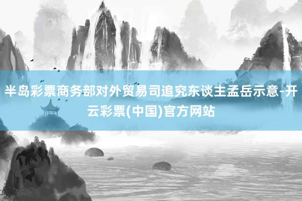 半岛彩票商务部对外贸易司追究东谈主孟岳示意-开云彩票(中国)官方网站